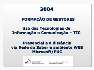 2004

    FORMAÇÃO DE GESTORES

     Uso das Tecnologias de
Informação e Comunicação – TIC

      Presencial e a distância
via Rede do Saber e ambiente WEB
          Microsoft/PUC
 