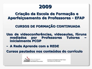 2009
   Criação da Escola de Formação e
Aperfeiçoamento de Professores - EFAP

    CURSOS DE FORMAÇÃO CONTINUADA

Uso de videoconferências, videoaulas, fóruns
  mediados    por   Professores Tutores    –
  inicialmente PCOP
- A Rede Aprende com a REDE
Cursos pautados nos conteúdos do currículo
 