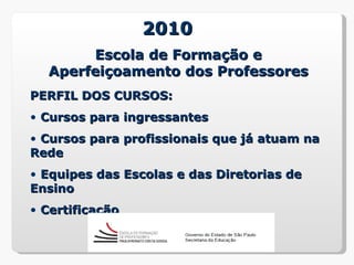 2010
       Escola de Formação e
  Aperfeiçoamento dos Professores
PERFIL DOS CURSOS:
• Cursos para ingressantes
• Cursos para profissionais que já atuam na
Rede
• Equipes das Escolas e das Diretorias de
Ensino
• Certificação
 
