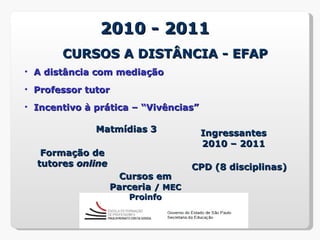 2010 - 2011
       CURSOS A DISTÂNCIA - EFAP
• A distância com mediação
• Professor tutor
• Incentivo à prática – “Vivências”

              Matmídias 3             Ingressantes
                                      2010 – 2011
   Formação de
  tutores online                    CPD (8 disciplinas)
                     Cursos em
                   Parceria / MEC
                      Proinfo
 