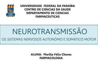 UNIVERSIDADE FEDERAL DA PARAÍBA
CENTRO DE CIENCIAS DA SAUDE
DEPARTAMENTO DE CIENCIAS
FARMACEUTICAS
NEUROTRANSMISSÃO
ALUNA: Marília Félix Chaves
FARMACOLOGIA
OS SISTEMAS NERVOSOS AUTONÔMO E SOMÁTICO MOTOR
 