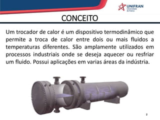 CONCEITO
2
Um trocador de calor é um dispositivo termodinâmico que
permite a troca de calor entre dois ou mais fluidos a
temperaturas diferentes. São amplamente utilizados em
processos industriais onde se deseja aquecer ou resfriar
um fluido. Possui aplicações em varias áreas da indústria.
 