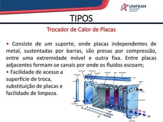 TIPOS
24
Trocador de Calor de Placas
• Consiste de um suporte, onde placas independentes de
metal, sustentadas por barras, são presas por compressão,
entre uma extremidade móvel e outra fixa. Entre placas
adjacentes formam-se canais por onde os fluidos escoam;
• Facilidade de acesso a
superfície de troca,
substituição de placas e
facilidade de limpeza.
 