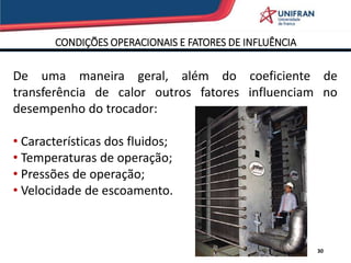 CONDIÇÕES OPERACIONAIS E FATORES DE INFLUÊNCIA
30
De uma maneira geral, além do coeficiente de
transferência de calor outros fatores influenciam no
desempenho do trocador:
• Características dos fluidos;
• Temperaturas de operação;
• Pressões de operação;
• Velocidade de escoamento.
 