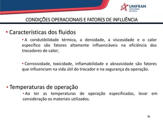 CONDIÇÕES OPERACIONAIS E FATORES DE INFLUÊNCIA
31
• Características dos fluidos
• A condutibilidade térmica, a densidade, a viscosidade e o calor
específico são fatores altamente influenciáveis na eficiência dos
trocadores de calor;
• Corrosividade, toxicidade, inflamabilidade e abrasividade são fatores
que influenciam na vida útil do trocador e na segurança da operação.
• Temperaturas de operação
• Ao ter as temperaturas de operação especificadas, levar em
consideração os materiais utilizados.
 