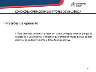 CONDIÇÕES OPERACIONAIS E FATORES DE INFLUÊNCIA
32
• Pressões de operação
• Altas pressões podem acarretar em danos ao equipamento, perigo de
explosões e vazamentos, enquanto que pressões muito baixas podem
diminuir consideravelmente a troca térmica efetiva.
 