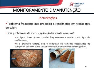 MONITORAMENTO E MANUTENÇÃO
35
Incrustações
• Problema frequente que prejudica o rendimento em trocadores
de calor;
•Dois problemas de incrustação são bastante comuns:
• as águas doces pouco tratadas frequentemente usadas como água de
resfriamento;
• e o chamado tártaro, que é composto de camadas depositadas de
compostos químicos como carbonato de cálcio ou carbonato de magnésio.
 