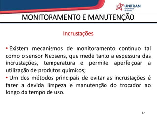MONITORAMENTO E MANUTENÇÃO
37
Incrustações
• Existem mecanismos de monitoramento contínuo tal
como o sensor Neosens, que mede tanto a espessura das
incrustações, temperatura e permite aperfeiçoar a
utilização de produtos químicos;
• Um dos métodos principais de evitar as incrustações é
fazer a devida limpeza e manutenção do trocador ao
longo do tempo de uso.
 