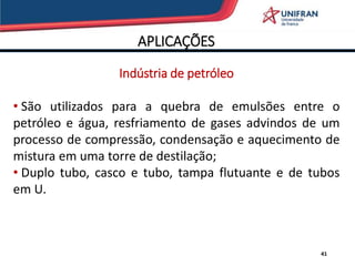 APLICAÇÕES
Indústria de petróleo
• São utilizados para a quebra de emulsões entre o
petróleo e água, resfriamento de gases advindos de um
processo de compressão, condensação e aquecimento de
mistura em uma torre de destilação;
• Duplo tubo, casco e tubo, tampa flutuante e de tubos
em U.
41
 