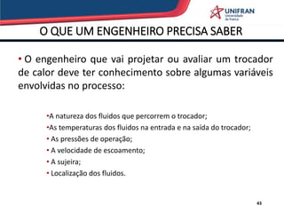 O QUE UM ENGENHEIRO PRECISA SABER
43
• O engenheiro que vai projetar ou avaliar um trocador
de calor deve ter conhecimento sobre algumas variáveis
envolvidas no processo:
•A natureza dos fluidos que percorrem o trocador;
•As temperaturas dos fluidos na entrada e na saída do trocador;
• As pressões de operação;
• A velocidade de escoamento;
• A sujeira;
• Localização dos fluidos.
 