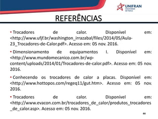 REFERÊNCIAS
44
• Trocadores de calor. Disponível em:
<http://www.ufjf.br/washington_irrazabal/files/2014/05/Aula-
23_Trocadores-de-Calor.pdf>. Acesso em: 05 nov. 2016.
• Dimensionamento de equipamentos I. Disponível em:
<http://www.mundomecanico.com.br/wp-
content/uploads/2014/01/Trocadores-de-calor.pdf>. Acesso em: 05 nov.
2016.
• Conhecendo os trocadores de calor a placas. Disponível em:
<http://www.hottopos.com/regeq11/gut.htm>. Acesso em: 05 nov.
2016.
• Trocadores de calor. Disponível em:
<http://www.evacon.com.br/trocadores_de_calor/produtos_trocadores
_de_calor.asp>. Acesso em: 05 nov. 2016.
 