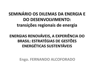 SEMINÁRIO OS DILEMAS DA ENERGIA E
      DO DESENVOLVIMENTO:
   transições regionais de energia

ENERGIAS RENOVÁVEIS, A EXPERIÊNCIA DO
    BRASIL: ESTRATÉGIAS DE GESTÕES
      ENERGÉTICAS SUSTENTÁVEIS


    Engo. FERNANDO ALCOFORADO
 