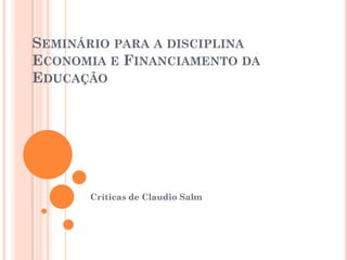 SEMINÁRIO PARA A DISCIPLINA
ECONOMIA E FINANCIAMENTO DA
EDUCAÇÃO




      Críticas de Claudio Salm
 