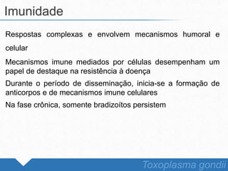 Respostas complexas e envolvem mecanismos humoral e
celular
Mecanismos imune mediados por células desempenham um
papel de destaque na resistência à doença
Durante o período de disseminação, inicia-se a formação de
anticorpos e de mecanismos imune celulares
Na fase crônica, somente bradizoítos persistem
Imunidade
Toxoplasma gondii
 