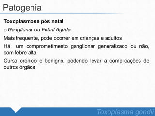 Toxoplasmose pós natal
o Ganglionar ou Febril Aguda
Mais frequente, pode ocorrer em crianças e adultos
Há um comprometimento ganglionar generalizado ou não,
com febre alta
Curso crónico e benigno, podendo levar a complicações de
outros órgãos
Patogenia
Toxoplasma gondii
 
