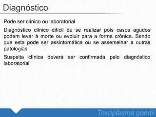 Pode ser clínico ou laboratorial
Diagnóstico clínico difícil de se realizar pois casos agudos
podem levar à morte ou evoluir para a forma crônica. Sendo
que esta pode ser assintomática ou se assemelhar a outras
patologias
Suspeita clínica deverá ser confirmada pelo diagnóstico
laboratorial
Diagnóstico
Toxoplasma gondii
 