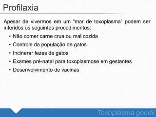 Apesar de vivermos em um “mar de toxoplasma” podem ser
inferidos os seguintes procedimentos:
• Não comer carne crua ou mal cozida
• Controle da população de gatos
• Incinerar fezes de gatos
• Exames pré-natal para toxoplasmose em gestantes
• Desenvolvimento de vacinas
Profilaxia
Toxoplasma gondii
 
