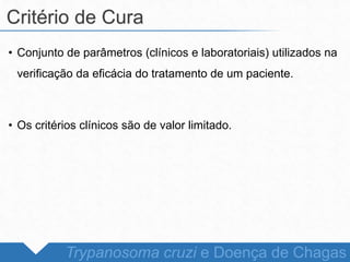 • Conjunto de parâmetros (clínicos e laboratoriais) utilizados na
verificação da eficácia do tratamento de um paciente.
• Os critérios clínicos são de valor limitado.
Critério de Cura
Trypanosoma cruzi e Doença de Chagas
 