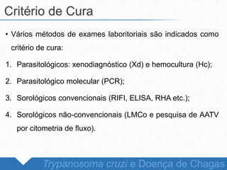 • Vários métodos de exames laboritoriais são indicados como
critério de cura:
1. Parasitológicos: xenodiagnóstico (Xd) e hemocultura (Hc);
2. Parasitológico molecular (PCR);
3. Sorológicos convencionais (RIFI, ELISA, RHA etc.);
4. Sorológicos não-convencionais (LMCo e pesquisa de AATV
por citometria de fluxo).
Critério de Cura
Trypanosoma cruzi e Doença de Chagas
 