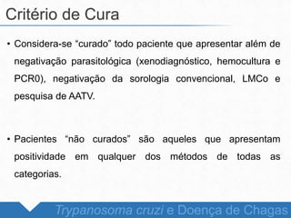 • Considera-se “curado” todo paciente que apresentar além de
negativação parasitológica (xenodiagnóstico, hemocultura e
PCR0), negativação da sorologia convencional, LMCo e
pesquisa de AATV.
• Pacientes “não curados” são aqueles que apresentam
positividade em qualquer dos métodos de todas as
categorias.
Critério de Cura
Trypanosoma cruzi e Doença de Chagas
 