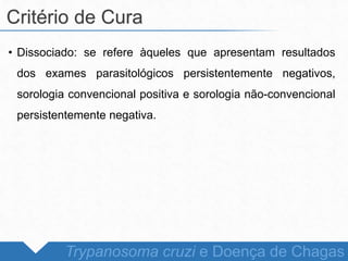 • Dissociado: se refere àqueles que apresentam resultados
dos exames parasitológicos persistentemente negativos,
sorologia convencional positiva e sorologia não-convencional
persistentemente negativa.
Critério de Cura
Trypanosoma cruzi e Doença de Chagas
 