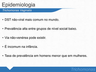 • DST não-viral mais comum no mundo.
• Prevalência alta entre grupos de nível social baixo.
• Via não-venérea pode existir.
• É incomum na infância.
• Taxa de prevalência em homens menor que em mulheres.
Epidemiologia
Trichomonas
Trichomonas Vaginalis
 