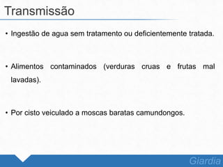 • Ingestão de agua sem tratamento ou deficientemente tratada.
• Alimentos contaminados (verduras cruas e frutas mal
lavadas).
• Por cisto veiculado a moscas baratas camundongos.
Transmissão
Giardia
 