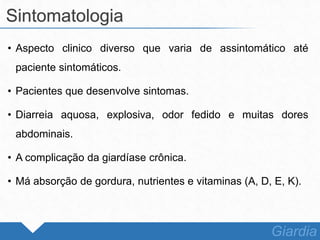 • Aspecto clinico diverso que varia de assintomático até
paciente sintomáticos.
• Pacientes que desenvolve sintomas.
• Diarreia aquosa, explosiva, odor fedido e muitas dores
abdominais.
• A complicação da giardíase crônica.
• Má absorção de gordura, nutrientes e vitaminas (A, D, E, K).
Sintomatologia
Giardia
 