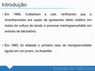 • Em 1958, Culbertson e cols. verificaram que a
Acanthamoeba era capaz de apresentar efeito ciolítico em
meios de cultura de tecido e provocar meningoencefalite em
animais de laboratório.
• Em 1965, foi relatado o primeiro caso de menigoencefalite
aguda em um jovem, na Austrália.
Introdução
Amebas de Vida Livre
 