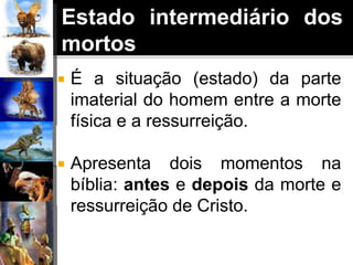 Estado intermediário dos
mortos
 É a situação (estado) da parte
imaterial do homem entre a morte
física e a ressurreição.
 Apresenta dois momentos na
bíblia: antes e depois da morte e
ressurreição de Cristo.
 
