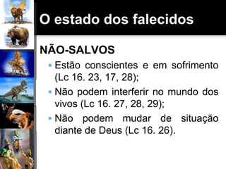 O estado dos falecidos
NÃO-SALVOS
 Estão conscientes e em sofrimento
(Lc 16. 23, 17, 28);
 Não podem interferir no mundo dos
vivos (Lc 16. 27, 28, 29);
 Não podem mudar de situação
diante de Deus (Lc 16. 26).
 