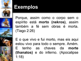 Exemplos
Porque, assim como o corpo sem o
espírito está morto (nekros), assim
também a fé sem obras é morta.
(Tiago 2:26)
E o que vivo e fui morto, mas eis aqui
estou vivo para todo o sempre. Amém.
E tenho as chaves da morte
(thanatos) e do inferno. (Apocalipse
1:18)
 