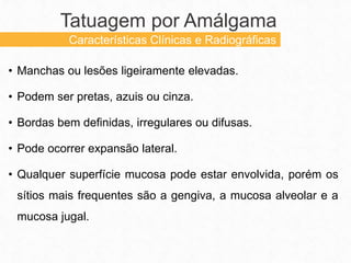 • Manchas ou lesões ligeiramente elevadas.
• Podem ser pretas, azuis ou cinza.
• Bordas bem definidas, irregulares ou difusas.
• Pode ocorrer expansão lateral.
• Qualquer superfície mucosa pode estar envolvida, porém os
sítios mais frequentes são a gengiva, a mucosa alveolar e a
mucosa jugal.
Tatuagem por Amálgama
Características Clínicas e Radiográficas
 