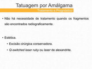 Tatuagem por Amálgama
Tratamento e Prognóstico
• Não há necessidade de tratamento quando os fragmentos
são encontrados radiograficamente.
• Estética.
• Excisão cirúrgica conservadora.
• Q-switched laser ruby ou laser de alexandrite.
 