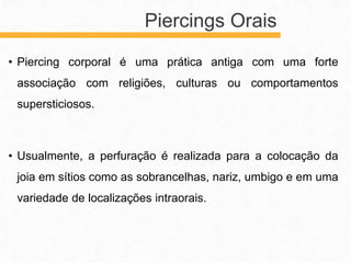 • Piercing corporal é uma prática antiga com uma forte
associação com religiões, culturas ou comportamentos
supersticiosos.
• Usualmente, a perfuração é realizada para a colocação da
joia em sítios como as sobrancelhas, nariz, umbigo e em uma
variedade de localizações intraorais.
Piercings Orais
 