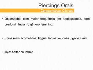 • Observados com maior frequência em adolescentes, com
predominância no gênero feminino.
• Sítios mais acometidos: língua, lábios, mucosa jugal e úvula.
• Joia: halter ou labret.
Piercings Orais
Características Clínicas
 
