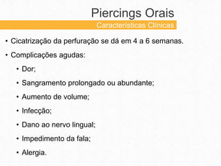 • Cicatrização da perfuração se dá em 4 a 6 semanas.
• Complicações agudas:
• Dor;
• Sangramento prolongado ou abundante;
• Aumento de volume;
• Infecção;
• Dano ao nervo lingual;
• Impedimento da fala;
• Alergia.
Piercings Orais
Características Clínicas
 