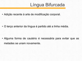 • Adição recente à arte de modificação corporal.
• O terço anterior da língua é partido até a linha média.
• Alguma forma de cautério é necessária para evitar que as
metades se unam novamente.
Língua Bifurcada
 