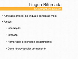 • A metade anterior da língua é partida ao meio.
• Riscos:
• Inflamação;
• Infecção;
• Hemorragia prolongada ou abundante;
• Dano neurovascular permanente.
Língua Bifurcada
Características Clínicas
 