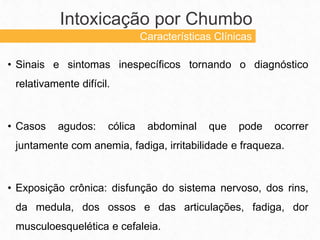 • Sinais e sintomas inespecíficos tornando o diagnóstico
relativamente difícil.
• Casos agudos: cólica abdominal que pode ocorrer
juntamente com anemia, fadiga, irritabilidade e fraqueza.
• Exposição crônica: disfunção do sistema nervoso, dos rins,
da medula, dos ossos e das articulações, fadiga, dor
musculoesquelética e cefaleia.
Intoxicação por Chumbo
Características Clínicas
 