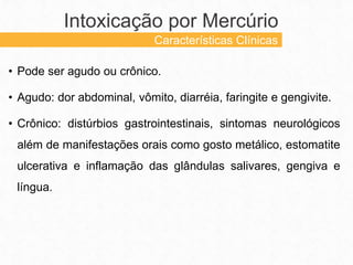 • Pode ser agudo ou crônico.
• Agudo: dor abdominal, vômito, diarréia, faringite e gengivite.
• Crônico: distúrbios gastrointestinais, sintomas neurológicos
além de manifestações orais como gosto metálico, estomatite
ulcerativa e inflamação das glândulas salivares, gengiva e
língua.
Intoxicação por Mercúrio
Características Clínicas
 