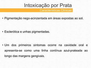 • Pigmentação nego-acinzentada em áreas expostas ao sol.
• Esclerótica e unhas pigmentadas.
• Um dos primeiros sintomas ocorre na cavidade oral e
apresenta-se como uma linha contínua azul-prateada ao
longo das margens gengivais.
Intoxicação por Prata
Características Clínicas
 