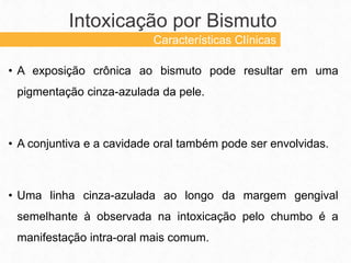 • A exposição crônica ao bismuto pode resultar em uma
pigmentação cinza-azulada da pele.
• A conjuntiva e a cavidade oral também pode ser envolvidas.
• Uma linha cinza-azulada ao longo da margem gengival
semelhante à observada na intoxicação pelo chumbo é a
manifestação intra-oral mais comum.
Intoxicação por Bismuto
Características Clínicas
 