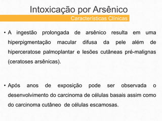 • A ingestão prolongada de arsênico resulta em uma
hiperpigmentação macular difusa da pele além de
hiperceratose palmoplantar e lesões cutâneas pré-malignas
(ceratoses arsênicas).
• Após anos de exposição pode ser observada o
desenvolvimento do carcinoma de células basais assim como
do carcinoma cutâneo de células escamosas.
Intoxicação por Arsênico
Características Clínicas
 