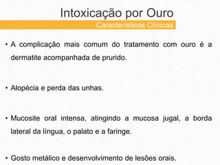 • A complicação mais comum do tratamento com ouro é a
dermatite acompanhada de prurido.
• Alopécia e perda das unhas.
• Mucosite oral intensa, atingindo a mucosa jugal, a borda
lateral da língua, o palato e a faringe.
• Gosto metálico e desenvolvimento de lesões orais.
Intoxicação por Ouro
Características Clínicas
 