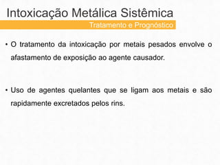• O tratamento da intoxicação por metais pesados envolve o
afastamento de exposição ao agente causador.
• Uso de agentes quelantes que se ligam aos metais e são
rapidamente excretados pelos rins.
Intoxicação Metálica Sistêmica
Tratamento e Prognóstico
 