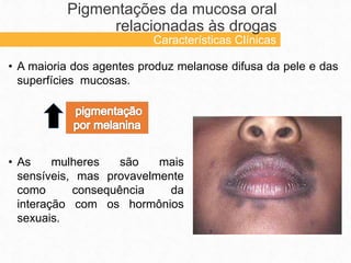 • A maioria dos agentes produz melanose difusa da pele e das
superfícies mucosas.
Pigmentações da mucosa oral
relacionadas às drogas
Características Clínicas
• As mulheres são mais
sensíveis, mas provavelmente
como consequência da
interação com os hormônios
sexuais.
 