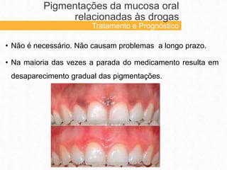 • Não é necessário. Não causam problemas a longo prazo.
• Na maioria das vezes a parada do medicamento resulta em
desaparecimento gradual das pigmentações.
Pigmentações da mucosa oral
relacionadas às drogas
Tratamento e Prognóstico
 