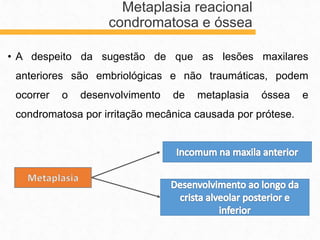 • A despeito da sugestão de que as lesões maxilares
anteriores são embriológicas e não traumáticas, podem
ocorrer o desenvolvimento de metaplasia óssea e
condromatosa por irritação mecânica causada por prótese.
Metaplasia reacional
condromatosa e óssea
 