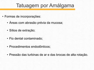 • Formas de incorporações:
• Áreas com abrasão prévia da mucosa;
• Sítios de extração;
• Fio dental contaminado;
• Procedimentos endodônticos;
• Pressão das turbinas de ar e das brocas de alta rotação.
Tatuagem por Amálgama
 